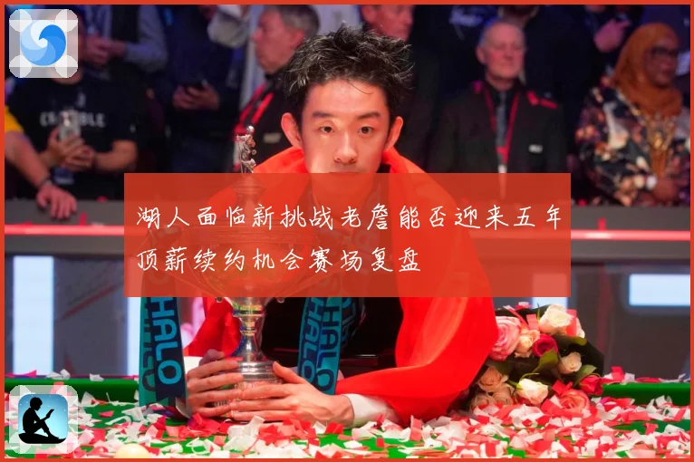 湖人面临新挑战老詹能否迎来五年顶薪续约机会赛场复盘