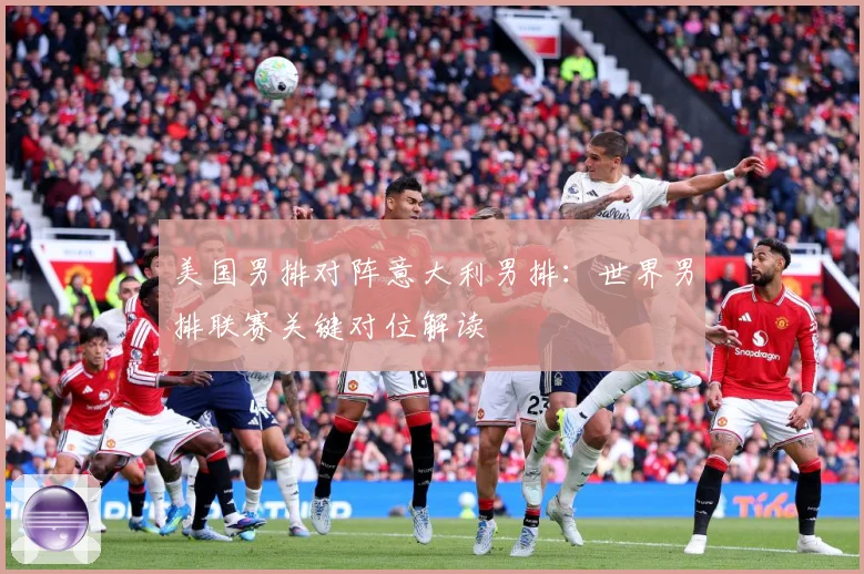 美国男排对阵意大利男排：世界男排联赛关键对位解读