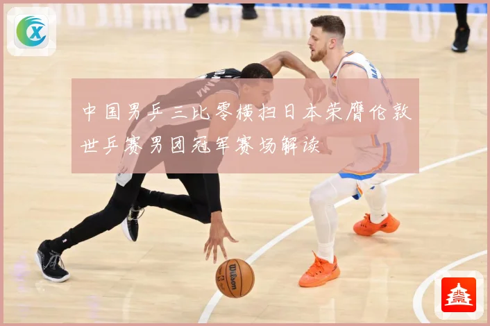 中国男乒三比零横扫日本荣膺伦敦世乒赛男团冠军赛场解读