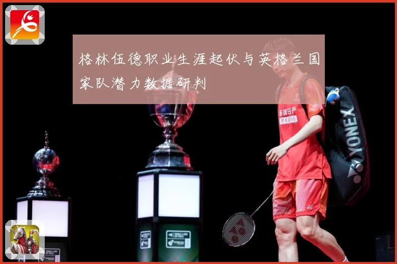 格林伍德职业生涯起伏与英格兰国家队潜力数据研判