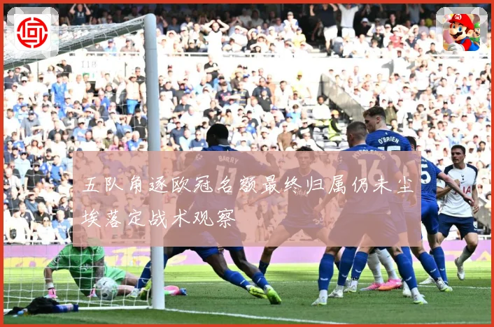 五队角逐欧冠名额最终归属仍未尘埃落定战术观察