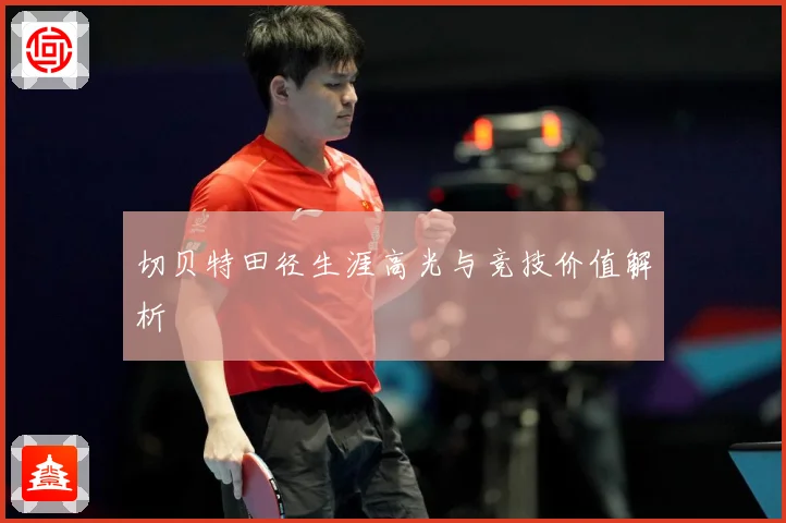 切贝特田径生涯高光与竞技价值解析