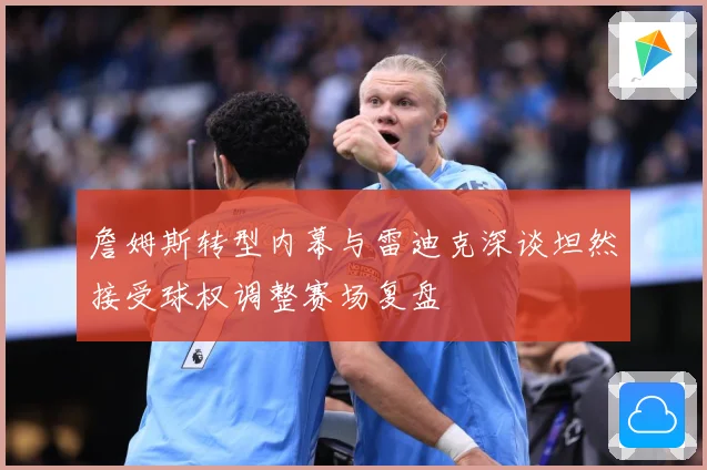 詹姆斯转型内幕与雷迪克深谈坦然接受球权调整赛场复盘