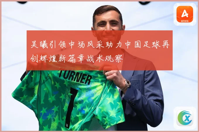 吴曦引领中场风采助力中国足球再创辉煌新篇章战术观察