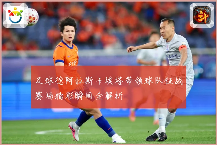 足球德阿拉斯卡埃塔带领球队征战赛场精彩瞬间全解析