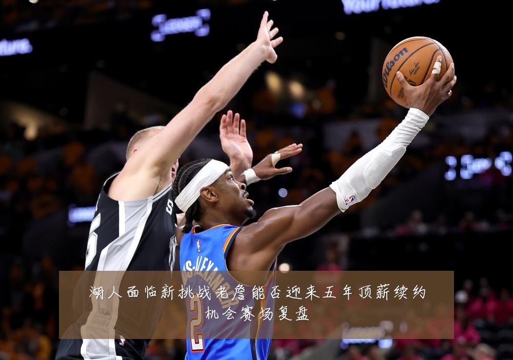 湖人面临新挑战老詹能否迎来五年顶薪续约机会赛场复盘