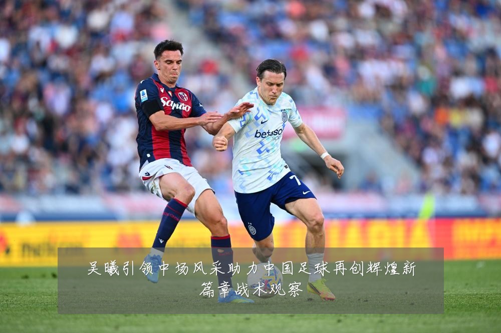 吴曦引领中场风采助力中国足球再创辉煌新篇章战术观察